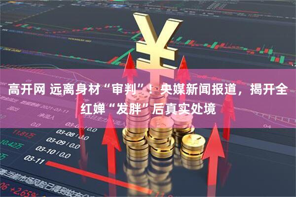 高开网 远离身材“审判”！央媒新闻报道，揭开全红婵“发胖”后真实处境