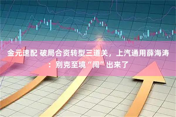 金元速配 破局合资转型三道关，上汽通用薛海涛：别克至境“闯”出来了