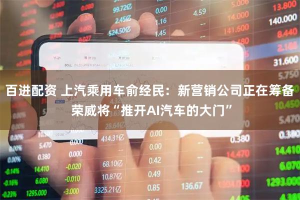 百进配资 上汽乘用车俞经民：新营销公司正在筹备 荣威将“推开AI汽车的大门”