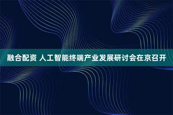 融合配资 人工智能终端产业发展研讨会在京召开