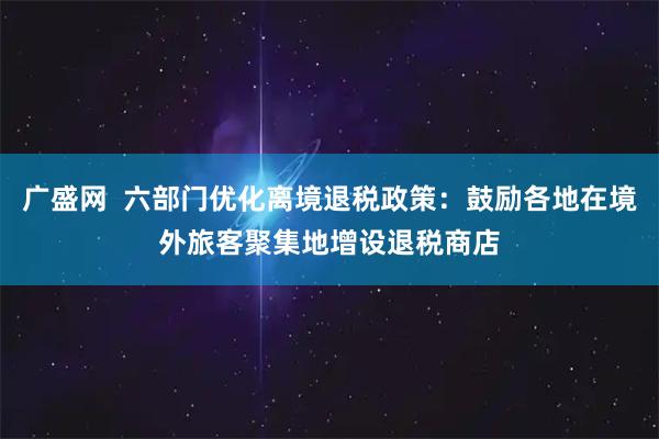 广盛网  六部门优化离境退税政策：鼓励各地在境外旅客聚集地增设退税商店