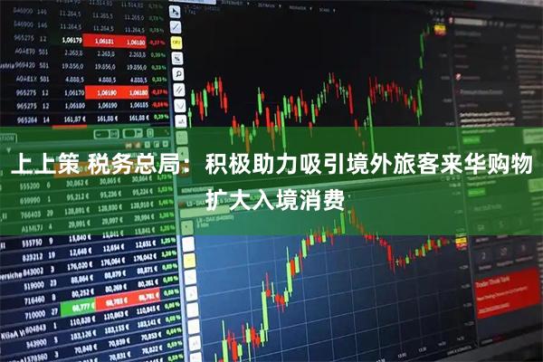 上上策 税务总局：积极助力吸引境外旅客来华购物 扩大入境消费