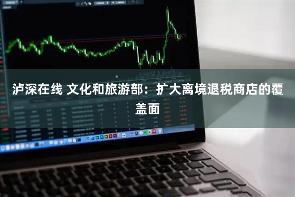 泸深在线 文化和旅游部：扩大离境退税商店的覆盖面