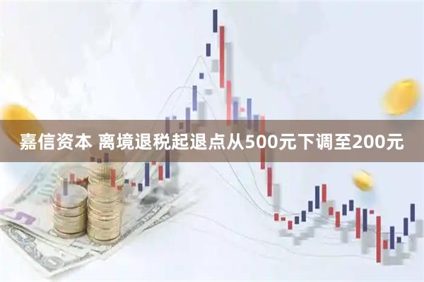 嘉信资本 离境退税起退点从500元下调至200元