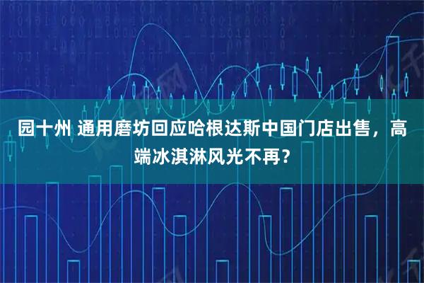 园十州 通用磨坊回应哈根达斯中国门店出售，高端冰淇淋风光不再？