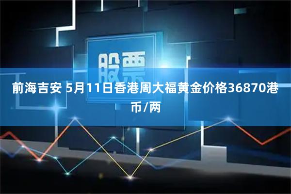 前海吉安 5月11日香港周大福黄金价格36870港币/两