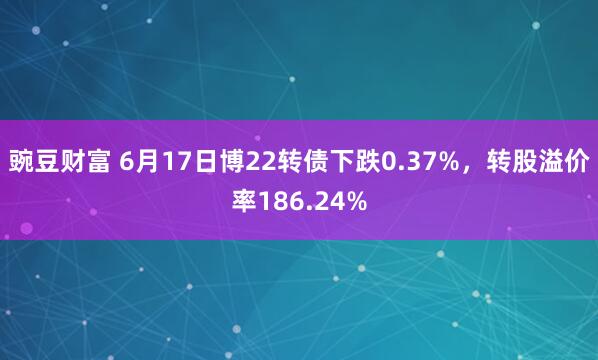 豌豆财富 6月17日博22转债下跌0.37%，转股溢价率186.24%