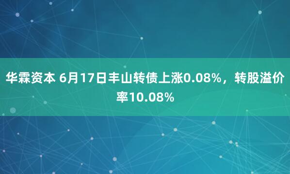 华霖资本 6月17日丰山转债上涨0.08%，转股溢价率10.08%