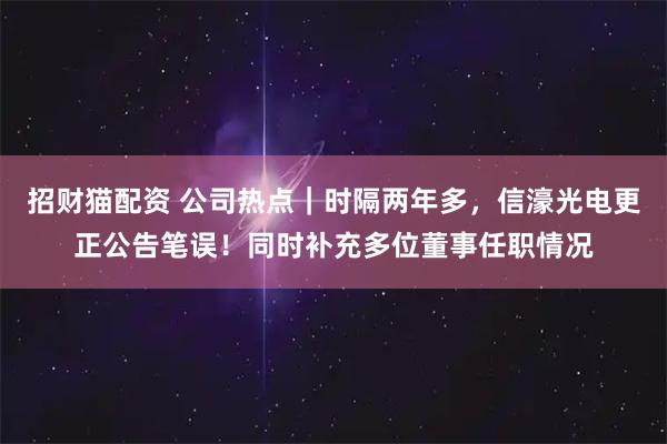 招财猫配资 公司热点｜时隔两年多，信濠光电更正公告笔误！同时补充多位董事任职情况
