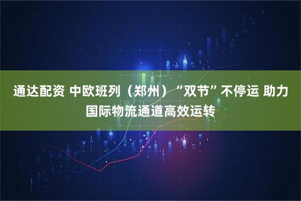 通达配资 中欧班列（郑州）“双节”不停运 助力国际物流通道高效运转