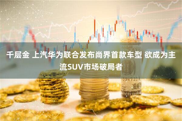 千层金 上汽华为联合发布尚界首款车型 欲成为主流SUV市场破局者