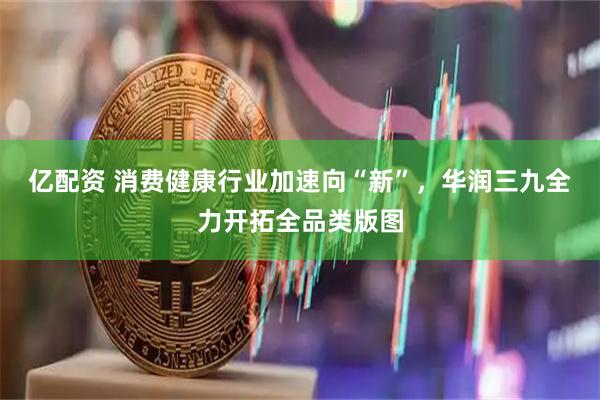 亿配资 消费健康行业加速向“新”，华润三九全力开拓全品类版图