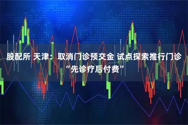 股配所 天津：取消门诊预交金 试点探索推行门诊“先诊疗后付费”